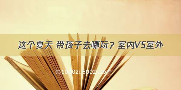 这个夏天 带孩子去哪玩？室内VS室外