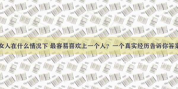 女人在什么情况下 最容易喜欢上一个人？一个真实经历告诉你答案