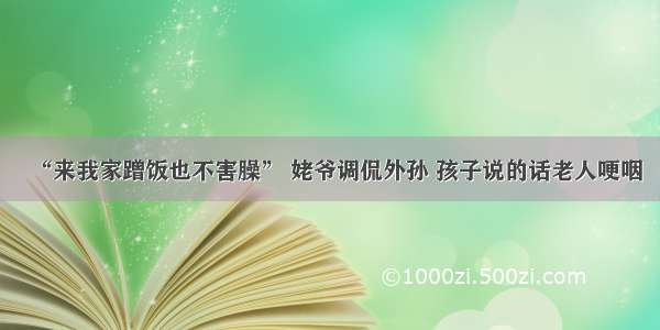 “来我家蹭饭也不害臊” 姥爷调侃外孙 孩子说的话老人哽咽