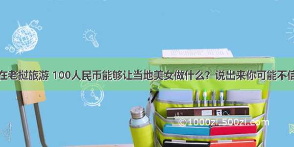 在老挝旅游 100人民币能够让当地美女做什么？说出来你可能不信