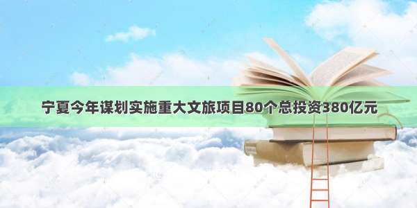 宁夏今年谋划实施重大文旅项目80个总投资380亿元