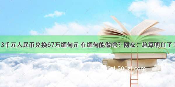 3千元人民币兑换67万缅甸元 在缅甸能做啥？网友：总算明白了！