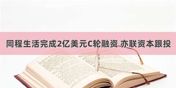 同程生活完成2亿美元C轮融资 亦联资本跟投