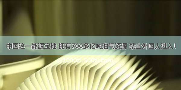 中国这一能源宝地 拥有700多亿吨油气资源 禁止外国人进入！