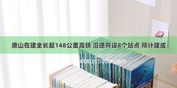 唐山在建全长超148公里高铁 沿途共设8个站点 预计建成