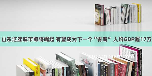 山东这座城市即将崛起 有望成为下一个“青岛” 人均GDP超17万