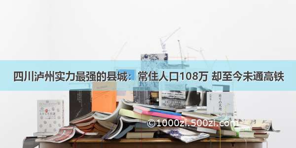 四川泸州实力最强的县城：常住人口108万 却至今未通高铁