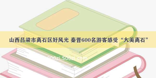 山西吕梁市离石区好风光 秦晋600名游客感受“大美离石”