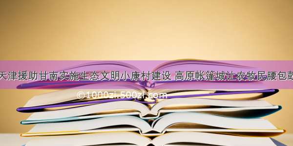 至今天津援助甘南实施生态文明小康村建设 高原帐篷城让农牧民腰包鼓起来