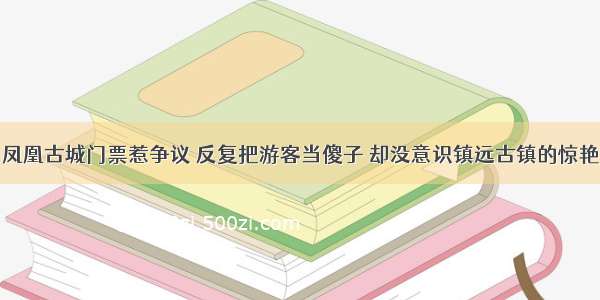 凤凰古城门票惹争议 反复把游客当傻子 却没意识镇远古镇的惊艳