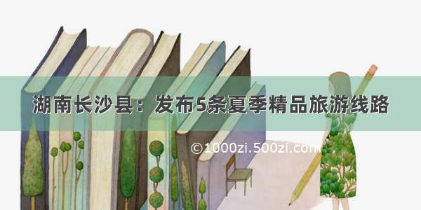 湖南长沙县：发布5条夏季精品旅游线路