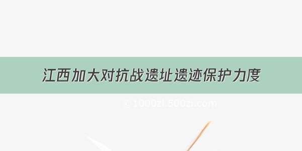 江西加大对抗战遗址遗迹保护力度