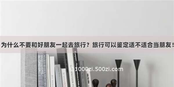 为什么不要和好朋友一起去旅行？旅行可以鉴定适不适合当朋友！