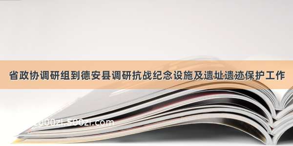 省政协调研组到德安县调研抗战纪念设施及遗址遗迹保护工作