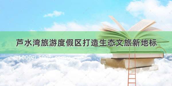 芦水湾旅游度假区打造生态文旅新地标
