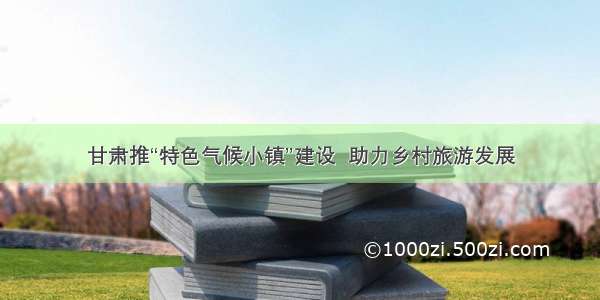 甘肃推“特色气候小镇”建设  助力乡村旅游发展