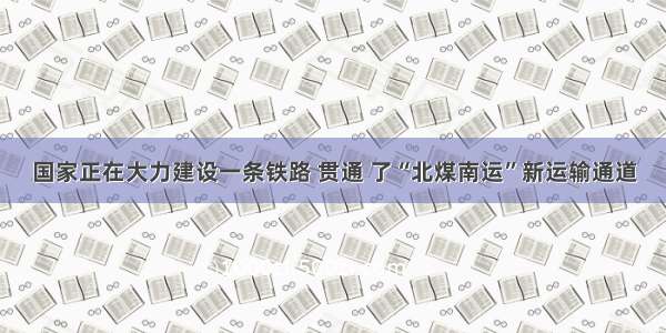 国家正在大力建设一条铁路 贯通 了“北煤南运”新运输通道