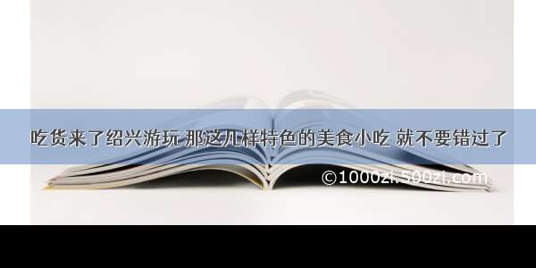 吃货来了绍兴游玩 那这几样特色的美食小吃 就不要错过了