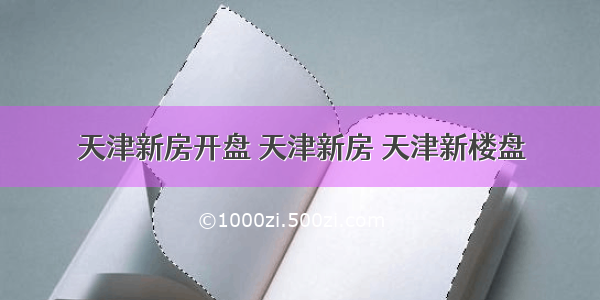 天津新房开盘 天津新房 天津新楼盘