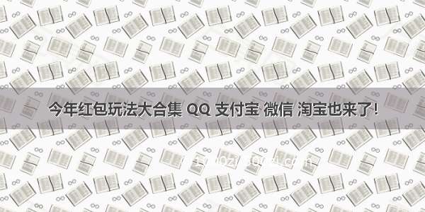 今年红包玩法大合集 QQ 支付宝 微信 淘宝也来了！