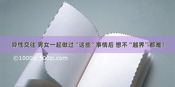 异性交往 男女一起做过“这些”事情后 想不“越界”都难！