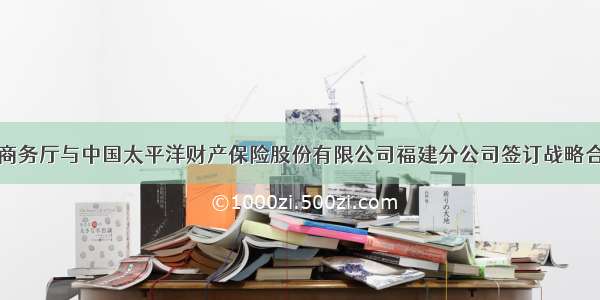 福建省商务厅与中国太平洋财产保险股份有限公司福建分公司签订战略合作协议