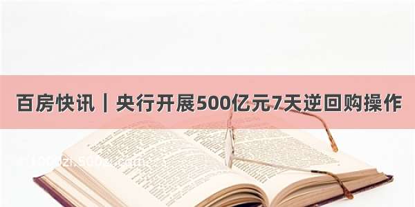 百房快讯｜央行开展500亿元7天逆回购操作