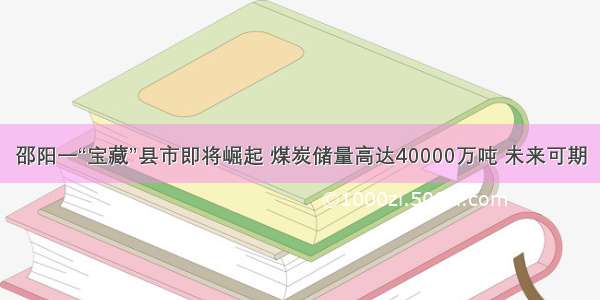 邵阳一“宝藏”县市即将崛起 煤炭储量高达40000万吨 未来可期