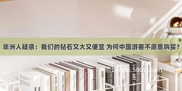 非洲人疑惑：我们的钻石又大又便宜 为何中国游客不愿意购买？