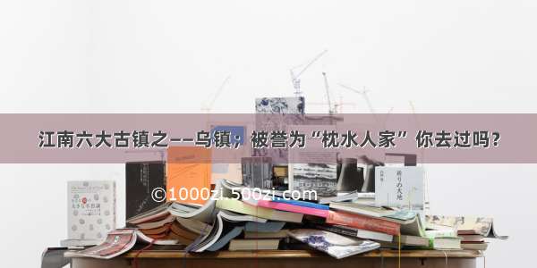 江南六大古镇之——乌镇；被誉为“枕水人家” 你去过吗？