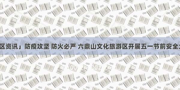 「景区资讯」防疫攻坚 防火必严 六鼎山文化旅游区开展五一节前安全大检查