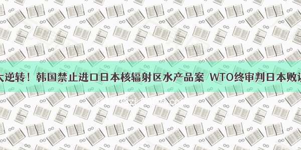 大逆转！韩国禁止进口日本核辐射区水产品案  WTO终审判日本败诉