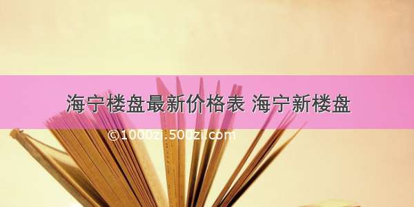 海宁楼盘最新价格表 海宁新楼盘