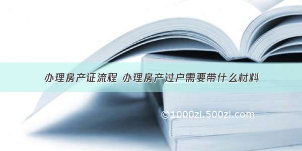 办理房产证流程 办理房产过户需要带什么材料