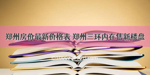 郑州房价最新价格表 郑州三环内在售新楼盘