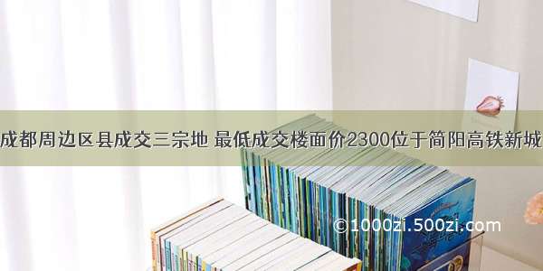 成都周边区县成交三宗地 最低成交楼面价2300位于简阳高铁新城