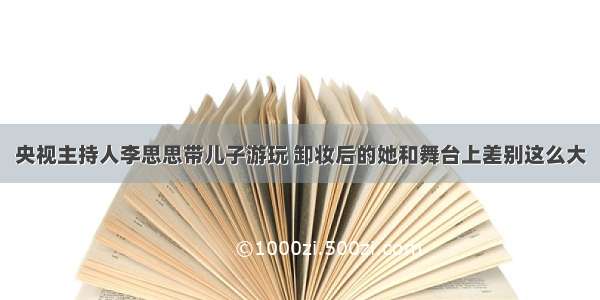 央视主持人李思思带儿子游玩 卸妆后的她和舞台上差别这么大