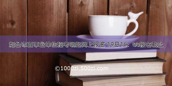 烟台市直事业单位招考明起网上报名 19日16：00报名截止