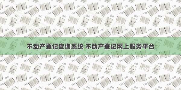 不动产登记查询系统 不动产登记网上服务平台