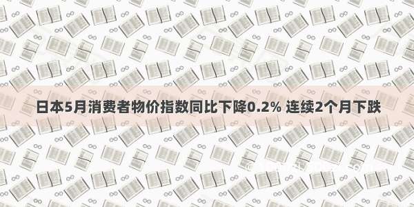 日本5月消费者物价指数同比下降0.2% 连续2个月下跌