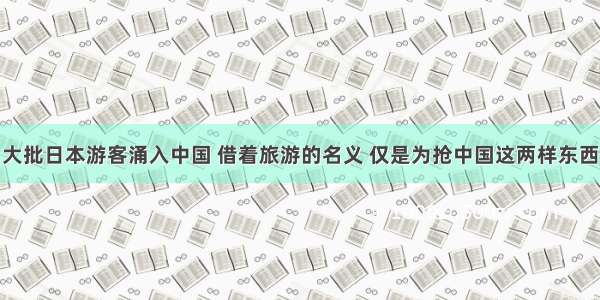 大批日本游客涌入中国 借着旅游的名义 仅是为抢中国这两样东西