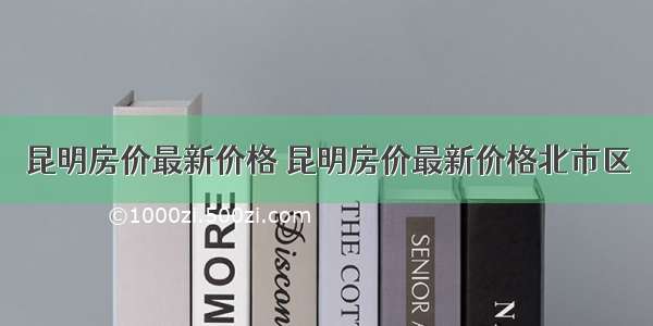 昆明房价最新价格 昆明房价最新价格北市区