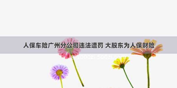 人保车险广州分公司违法遭罚 大股东为人保财险