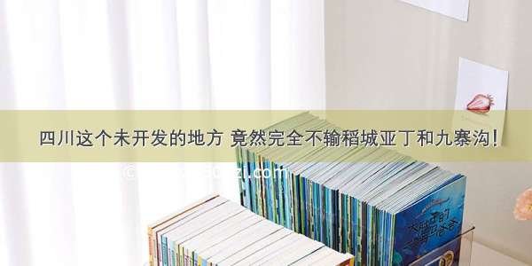 四川这个未开发的地方 竟然完全不输稻城亚丁和九寨沟！