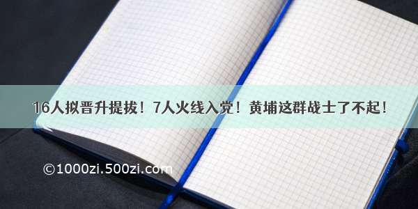 16人拟晋升提拔！7人火线入党！黄埔这群战士了不起！