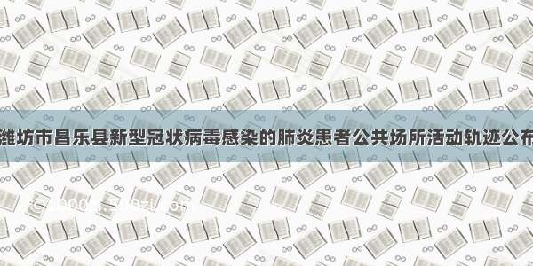 潍坊市昌乐县新型冠状病毒感染的肺炎患者公共场所活动轨迹公布