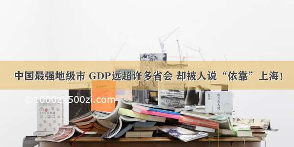 中国最强地级市 GDP远超许多省会 却被人说“依靠”上海！