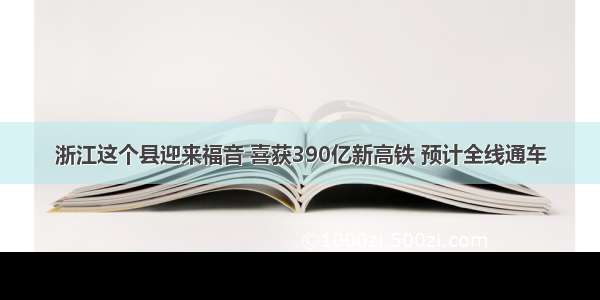 浙江这个县迎来福音 喜获390亿新高铁 预计全线通车