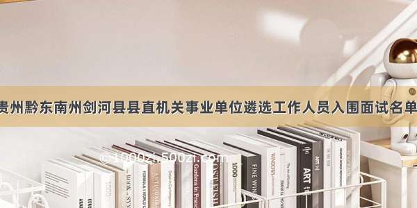 「贵州」贵州黔东南州剑河县县直机关事业单位遴选工作人员入围面试名单及面试通知