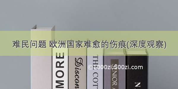 难民问题 欧洲国家难愈的伤痕(深度观察)